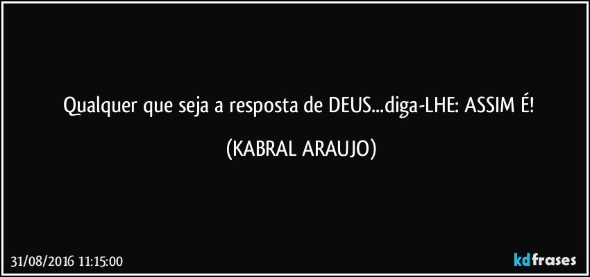 Qualquer que seja a resposta de DEUS...diga-LHE: ASSIM É! (KABRAL ARAUJO)