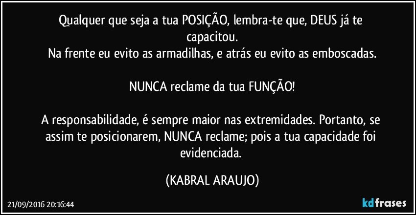 Qualquer que seja a tua POSIÇÃO, lembra-te que, DEUS já te capacitou.
Na frente eu evito as armadilhas, e atrás eu evito as emboscadas.

NUNCA reclame da tua FUNÇÃO!

A responsabilidade, é sempre maior nas extremidades. Portanto, se assim te posicionarem, NUNCA reclame; pois a tua capacidade foi evidenciada. (KABRAL ARAUJO)