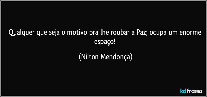 Qualquer que seja o motivo pra lhe roubar a Paz; ocupa um enorme espaço! (Nilton Mendonça)