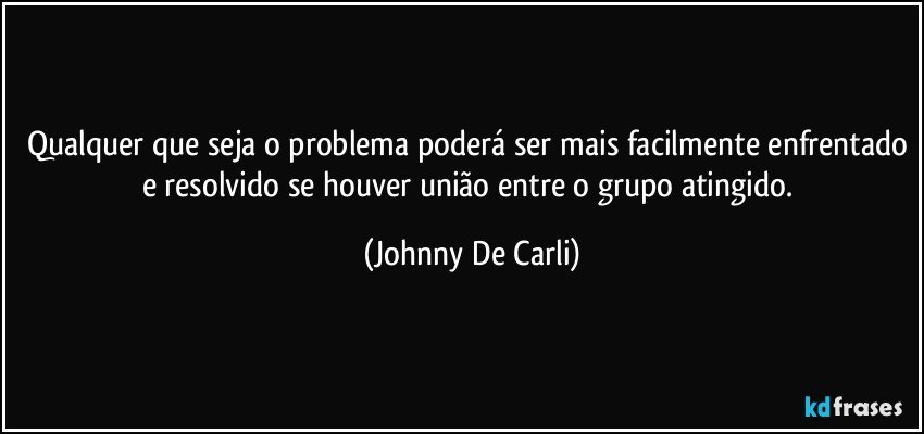 Qualquer que seja o problema poderá ser mais facilmente enfrentado e resolvido se houver união entre o grupo atingido. (Johnny De Carli)