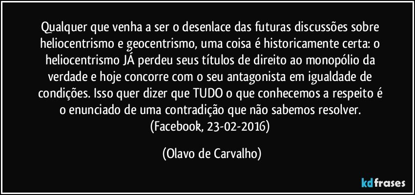 Qualquer que venha a ser o desenlace das futuras discussões sobre heliocentrismo e geocentrismo, uma coisa é historicamente certa: o heliocentrismo JÁ perdeu seus títulos de direito ao monopólio da verdade e hoje concorre com o seu antagonista em igualdade de condições. Isso quer dizer que TUDO o que conhecemos a respeito é o enunciado de uma contradição que não sabemos resolver. (Facebook, 23-02-2016) (Olavo de Carvalho)