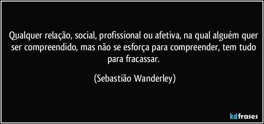 Qualquer relação, social, profissional ou afetiva, na qual alguém quer ser compreendido, mas não se esforça para compreender, tem tudo para fracassar. (Sebastião Wanderley)