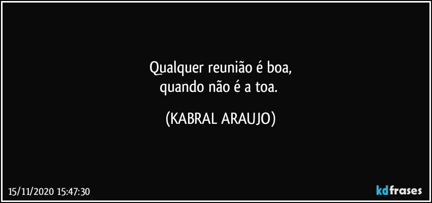 Qualquer reunião é boa,
quando não é a toa. (KABRAL ARAUJO)