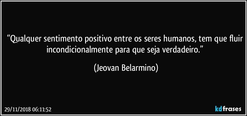 “Qualquer sentimento positivo entre os seres humanos, tem que fluir incondicionalmente para que seja verdadeiro.” (Jeovan Belarmino)