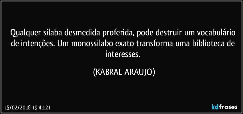 Qualquer silaba desmedida proferida, pode destruir um vocabulário de intenções. Um monossilabo exato transforma uma biblioteca de interesses. (KABRAL ARAUJO)