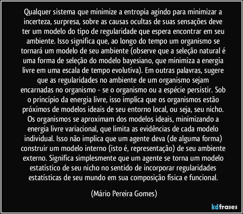 Qualquer sistema que minimize a entropia agindo para minimizar a incerteza, surpresa, sobre as causas ocultas de suas sensações deve ter um modelo do tipo de regularidade que espera encontrar em seu ambiente. Isso significa que, ao longo do tempo um organismo se tornará um modelo de seu ambiente (observe que a seleção natural é uma forma de seleção do modelo bayesiano, que minimiza a energia livre em uma escala de tempo evolutiva). Em outras palavras, sugere que as regularidades no ambiente de um organismo sejam encarnadas no organismo - se o organismo ou a espécie persistir. Sob o princípio da energia livre, isso implica que os organismos estão próximos de modelos ideais de seu entorno local, ou seja, seu nicho. Os organismos se aproximam dos modelos ideais, minimizando a energia livre variacional, que limita as evidências de cada modelo individual. Isso não implica que um agente deva (de alguma forma) construir um modelo interno (isto é, representação) de seu ambiente externo. Significa simplesmente que um agente se torna um modelo estatístico de seu nicho no sentido de incorporar regularidades estatísticas de seu mundo em sua composição física e funcional. (Mário Pereira Gomes)