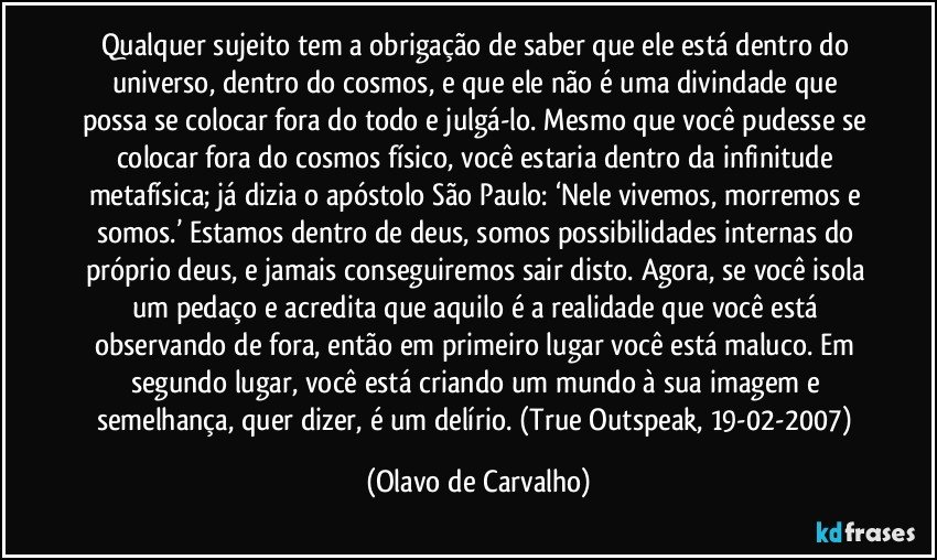 Qualquer sujeito tem a obrigação de saber que ele está dentro do universo, dentro do cosmos, e que ele não é uma divindade que possa se colocar fora do todo e julgá-lo. Mesmo que você pudesse se colocar fora do cosmos físico, você estaria dentro da infinitude metafísica; já dizia o apóstolo São Paulo: ‘Nele vivemos, morremos e somos.’ Estamos dentro de deus, somos possibilidades internas do próprio deus, e jamais conseguiremos sair disto. Agora, se você isola um pedaço e acredita que aquilo é a realidade que você está observando de fora, então em primeiro lugar você está maluco. Em segundo lugar, você está criando um mundo à sua imagem e semelhança, quer dizer, é um delírio. (True Outspeak, 19-02-2007) (Olavo de Carvalho)