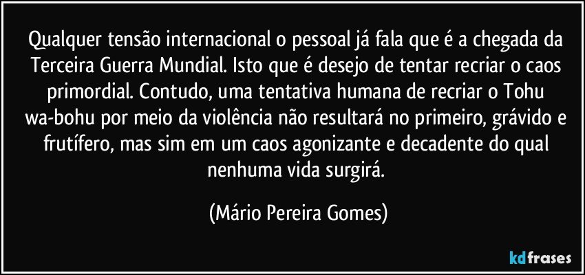 Qualquer tensão internacional o pessoal já fala que é a chegada da Terceira Guerra Mundial. Isto que é desejo de tentar recriar o caos primordial. Contudo, uma tentativa humana de recriar o Tohu wa-bohu por meio da violência não resultará no primeiro, grávido e frutífero, mas sim em um caos agonizante e decadente do qual nenhuma vida surgirá. (Mário Pereira Gomes)