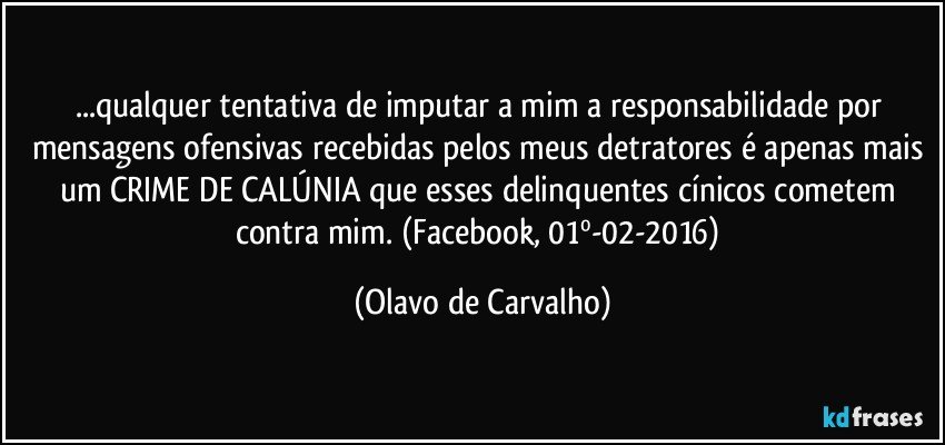 ...qualquer tentativa de imputar a mim a responsabilidade por mensagens ofensivas recebidas pelos meus detratores é apenas mais um CRIME DE CALÚNIA que esses delinquentes cínicos cometem contra mim.  (Facebook, 01º-02-2016) (Olavo de Carvalho)