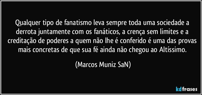 Qualquer tipo de fanatismo leva sempre toda uma sociedade a derrota juntamente com os fanáticos, a crença sem limites e a creditação de poderes a quem não lhe é conferido é uma das provas mais concretas de que sua fé ainda não chegou ao Altíssimo. (Marcos Muniz SaN)