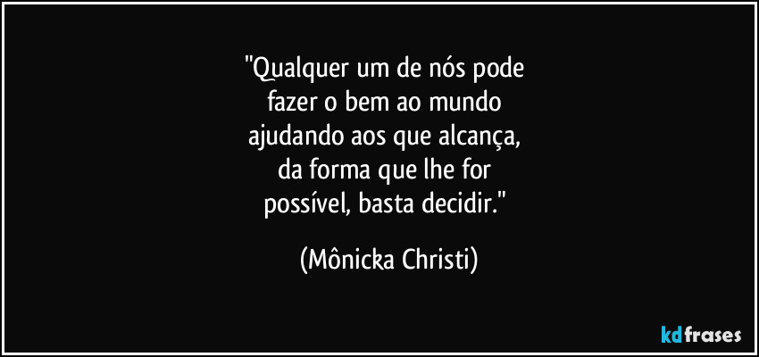 "Qualquer um de nós pode
fazer o bem ao mundo
ajudando aos que alcança,
da forma que lhe for
possível, basta decidir." (Mônicka Christi)