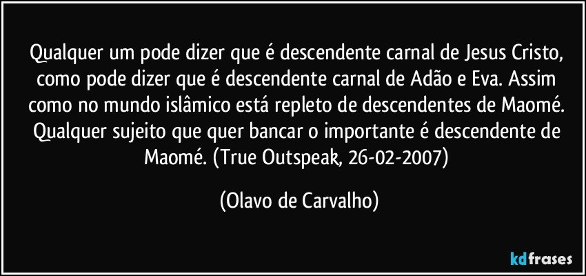 Qualquer um pode dizer que é descendente carnal de Jesus Cristo, como pode dizer que é descendente carnal de Adão e Eva. Assim como no mundo islâmico está repleto de descendentes de Maomé. Qualquer sujeito que quer bancar o importante é descendente de Maomé. (True Outspeak, 26-02-2007) (Olavo de Carvalho)