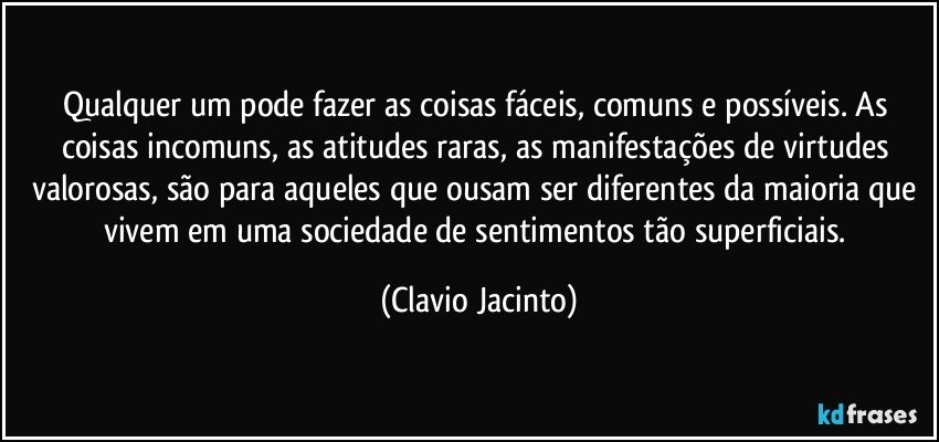 Qualquer um pode fazer as coisas fáceis, comuns e possíveis. As coisas incomuns, as atitudes raras, as manifestações de virtudes valorosas, são para aqueles que ousam ser diferentes da maioria que vivem em uma sociedade de sentimentos tão superficiais. (Clavio Jacinto)