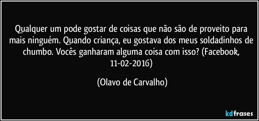 Qualquer um pode gostar de coisas que não são de proveito para mais ninguém. Quando criança, eu gostava dos meus soldadinhos de chumbo. Vocês ganharam alguma coisa com isso? (Facebook, 11-02-2016) (Olavo de Carvalho)