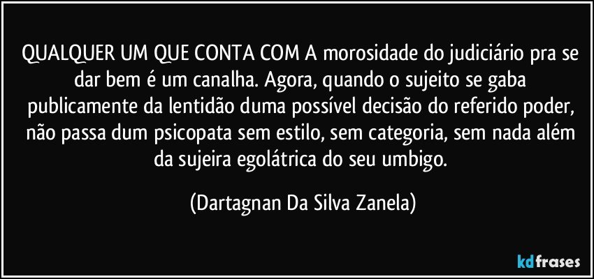 QUALQUER UM QUE CONTA COM A morosidade do judiciário pra se dar bem é um canalha. Agora, quando o sujeito se gaba publicamente da lentidão duma possível decisão do referido poder, não passa dum psicopata sem estilo, sem categoria, sem nada além da sujeira egolátrica do seu umbigo. (Dartagnan Da Silva Zanela)