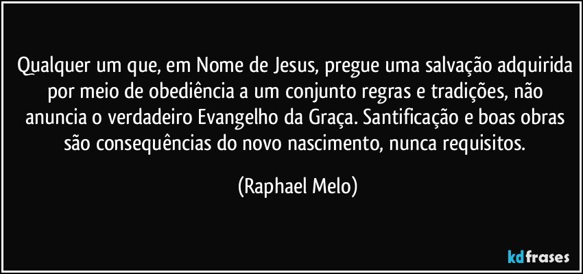 Qualquer um que, em Nome de Jesus, pregue uma salvação adquirida por meio de obediência a um conjunto regras e tradições, não anuncia o verdadeiro Evangelho da Graça. Santificação e boas obras são consequências do novo nascimento, nunca requisitos. (Raphael Melo)