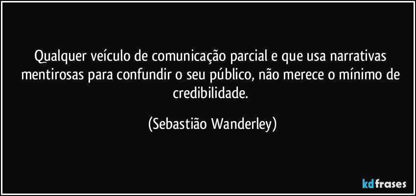 Qualquer veículo de comunicação parcial e que usa narrativas mentirosas para confundir o seu público, não merece o mínimo de credibilidade. (Sebastião Wanderley)