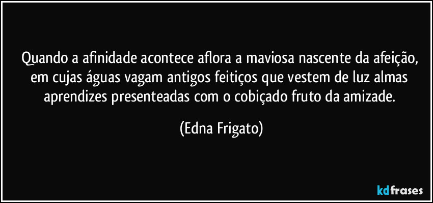 Quando a afinidade acontece aflora a maviosa nascente da afeição, em cujas águas vagam antigos feitiços que vestem de luz almas aprendizes presenteadas com o cobiçado fruto da amizade. (Edna Frigato)