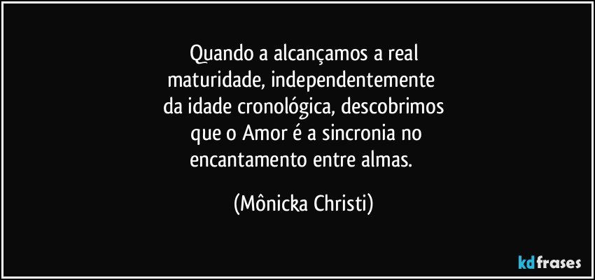 Quando a alcançamos a real
maturidade, independentemente 
da idade cronológica, descobrimos
 que o Amor é a sincronia no
encantamento entre almas. (Mônicka Christi)