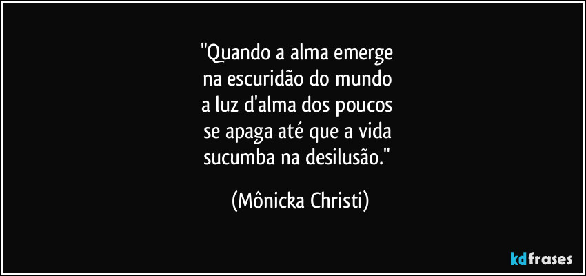 "Quando a alma emerge
na escuridão do mundo
a luz d'alma dos poucos
se apaga até que a vida
sucumba na desilusão." (Mônicka Christi)