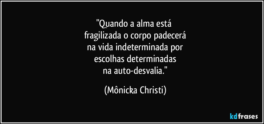 "Quando a alma está 
fragilizada o corpo padecerá
 na vida indeterminada por 
escolhas determinadas
 na auto-desvalia." (Mônicka Christi)