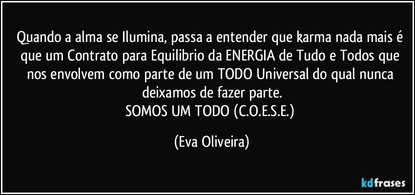 Quando a alma se Ilumina, passa a entender que karma nada mais é que um Contrato para Equilibrio da ENERGIA de Tudo e Todos que nos envolvem como parte de um TODO Universal do qual nunca deixamos de fazer parte.
SOMOS UM TODO (C.O.E.S.E.) (Eva Oliveira)