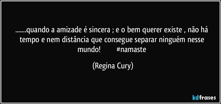 ...quando a amizade  é sincera ; e o bem querer existe , não há tempo e nem distância que consegue separar ninguém nesse  mundo!                             #namaste (Regina Cury)