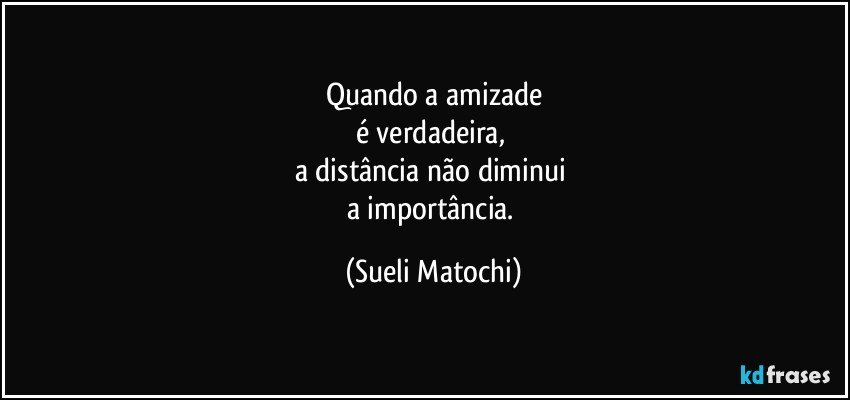 Quando a amizade
é verdadeira, 
a distância não diminui 
a importância. (Sueli Matochi)