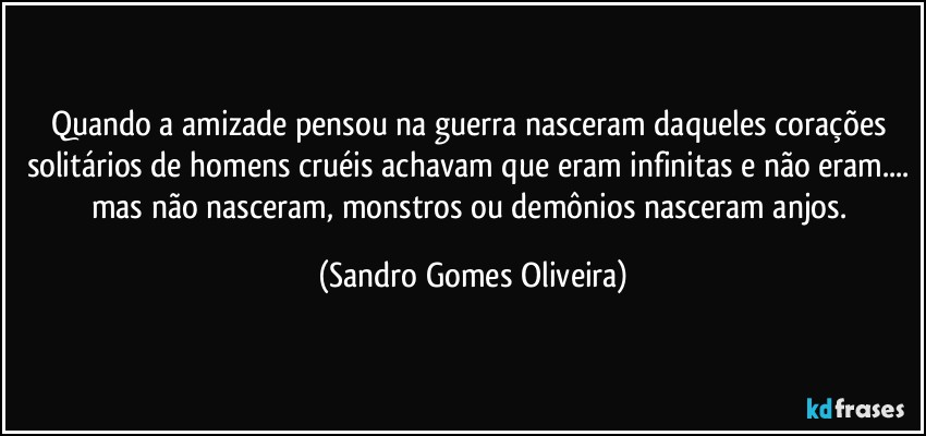 Quando a amizade pensou na guerra nasceram daqueles corações solitários de homens cruéis achavam que eram infinitas e não eram... mas não nasceram, monstros ou demônios nasceram anjos. (Sandro Gomes Oliveira)