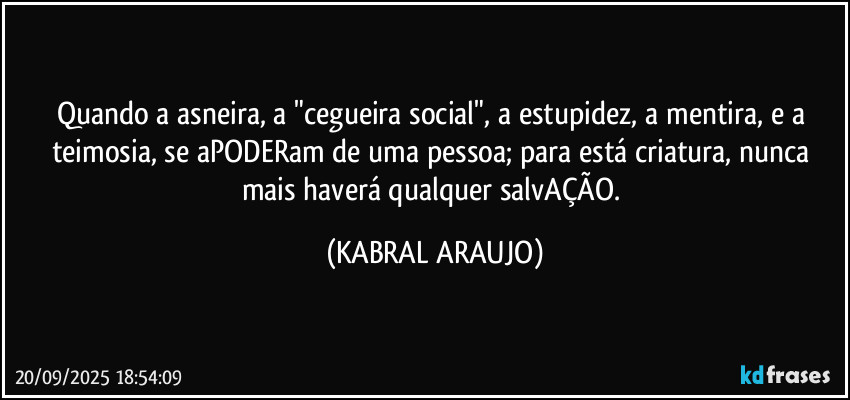 Quando a asneira, a "cegueira social", a estupidez, a mentira, e a teimosia, se aPODERam de uma pessoa; para está criatura, nunca mais haverá qualquer salvAÇÃO. (KABRAL ARAUJO)