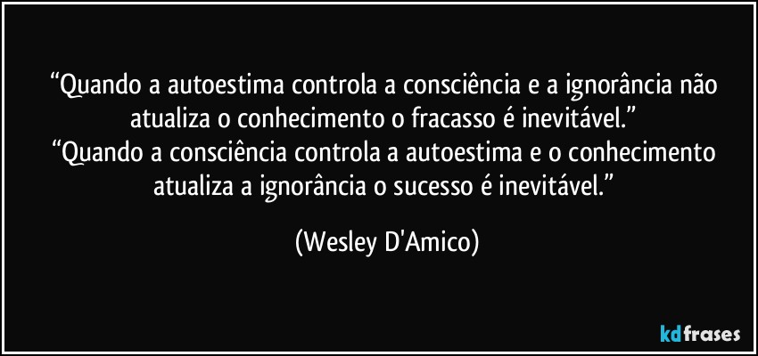 “Quando a autoestima controla a consciência e a ignorância não atualiza o conhecimento o fracasso é inevitável.” 
“Quando a consciência controla a autoestima e o conhecimento atualiza a ignorância o sucesso é inevitável.” (Wesley D'Amico)