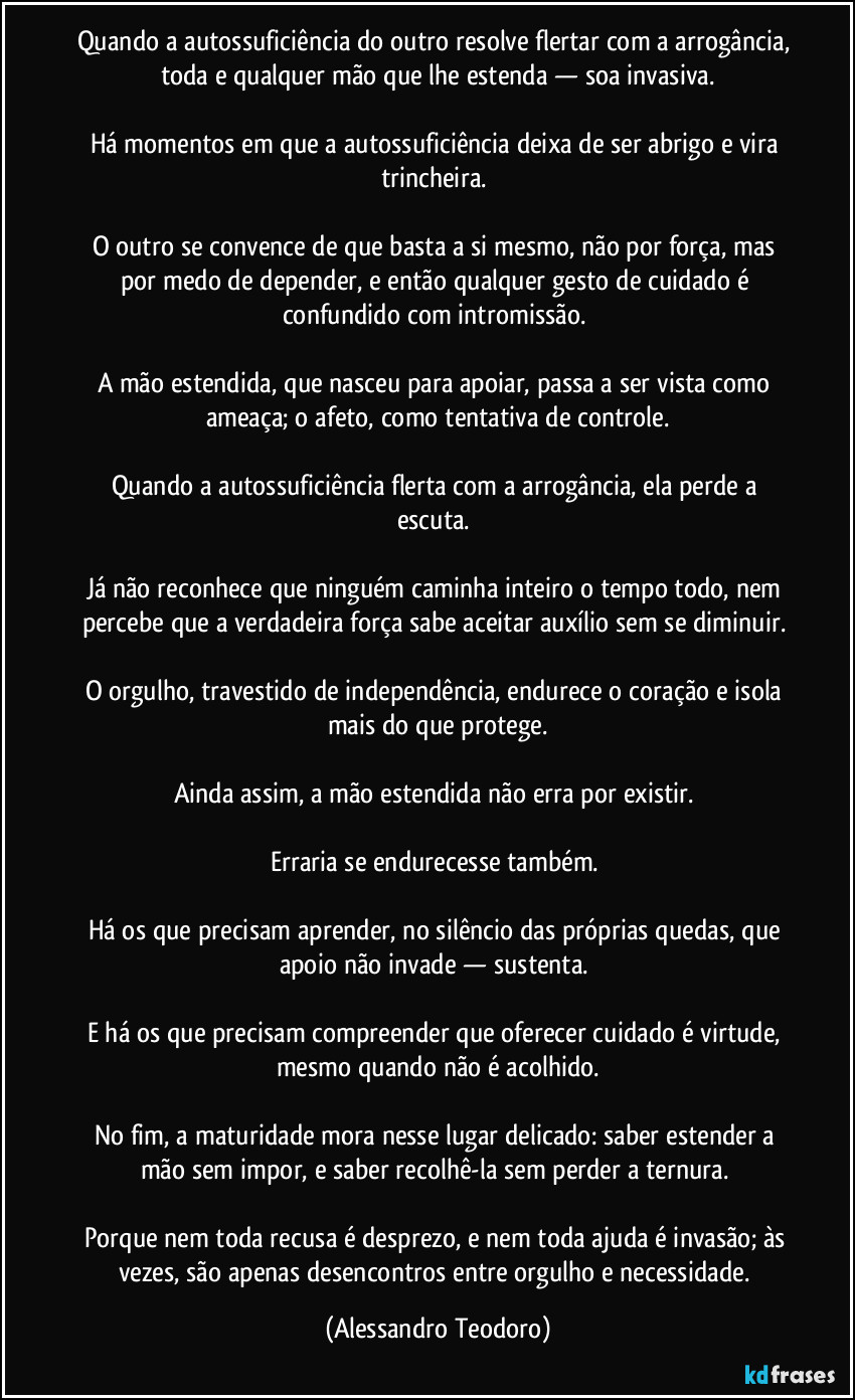 Quando a autossuficiência do outro resolve flertar com a arrogância, toda e qualquer mão que lhe estenda — soa invasiva.
Há momentos em que a autossuficiência deixa de ser abrigo e vira trincheira.
O outro se convence de que basta a si mesmo, não por força, mas por medo de depender, e então qualquer gesto de cuidado é confundido com intromissão.
A mão estendida, que nasceu para apoiar, passa a ser vista como ameaça; o afeto, como tentativa de controle.
Quando a autossuficiência flerta com a arrogância, ela perde a escuta.
Já não reconhece que ninguém caminha inteiro o tempo todo, nem percebe que a verdadeira força sabe aceitar auxílio sem se diminuir.
O orgulho, travestido de independência, endurece o coração e isola mais do que protege.
Ainda assim, a mão estendida não erra por existir.
Erraria se endurecesse também.
Há os que precisam aprender, no silêncio das próprias quedas, que apoio não invade — sustenta.
E há os que precisam compreender que oferecer cuidado é virtude, mesmo quando não é acolhido.
No fim, a maturidade mora nesse lugar delicado: saber estender a mão sem impor, e saber recolhê-la sem perder a ternura.
Porque nem toda recusa é desprezo, e nem toda ajuda é invasão; às vezes, são apenas desencontros entre orgulho e necessidade. (Alessandro Teodoro)