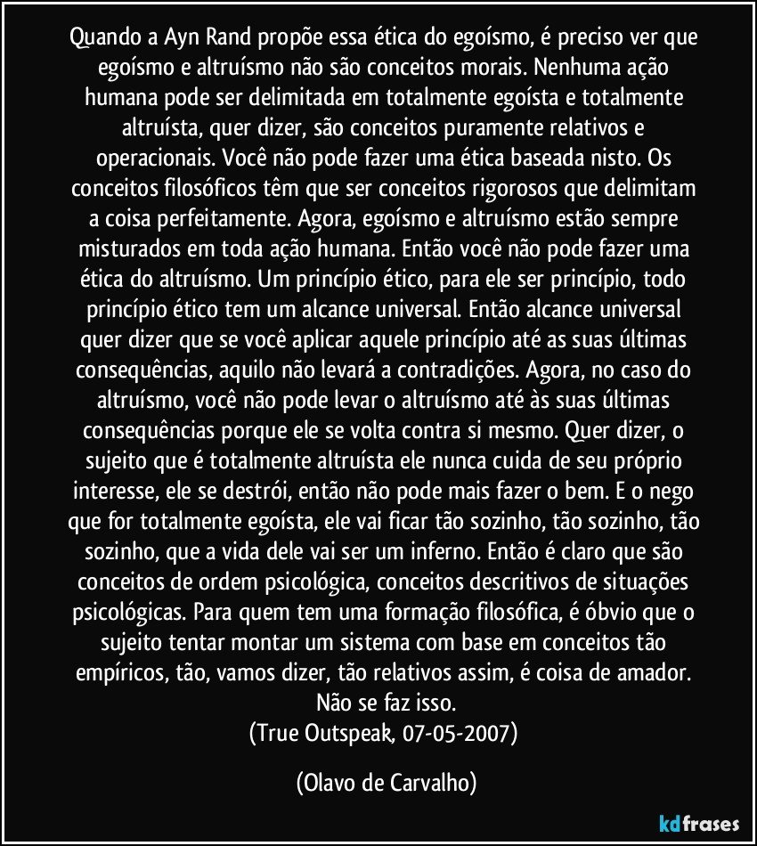 Quando a Ayn Rand propõe essa ética do egoísmo, é preciso ver que egoísmo e altruísmo não são conceitos morais. Nenhuma ação humana pode ser delimitada em totalmente egoísta e totalmente altruísta, quer dizer, são conceitos puramente relativos e operacionais. Você não pode fazer uma ética baseada nisto. Os conceitos filosóficos têm que ser conceitos rigorosos que delimitam a coisa perfeitamente. Agora, egoísmo e altruísmo estão sempre misturados em toda ação humana. Então você não pode fazer uma ética do altruísmo. Um princípio ético, para ele ser princípio, todo princípio ético tem um alcance universal. Então alcance universal quer dizer que se você aplicar aquele princípio até as suas últimas consequências, aquilo não levará a contradições. Agora, no caso do altruísmo, você não pode levar o altruísmo até às suas últimas consequências porque ele se volta contra si mesmo. Quer dizer, o sujeito que é totalmente altruísta ele nunca cuida de seu próprio interesse, ele se destrói, então não pode mais fazer o bem. E o nego que for totalmente egoísta, ele vai ficar tão sozinho, tão sozinho, tão sozinho, que a vida dele vai ser um inferno. Então é claro que são conceitos de ordem psicológica, conceitos descritivos de situações psicológicas. Para quem tem uma formação filosófica, é óbvio que o sujeito tentar montar um sistema com base em conceitos tão empíricos, tão, vamos dizer, tão relativos assim, é coisa de amador. Não se faz isso.
(True Outspeak, 07-05-2007) (Olavo de Carvalho)