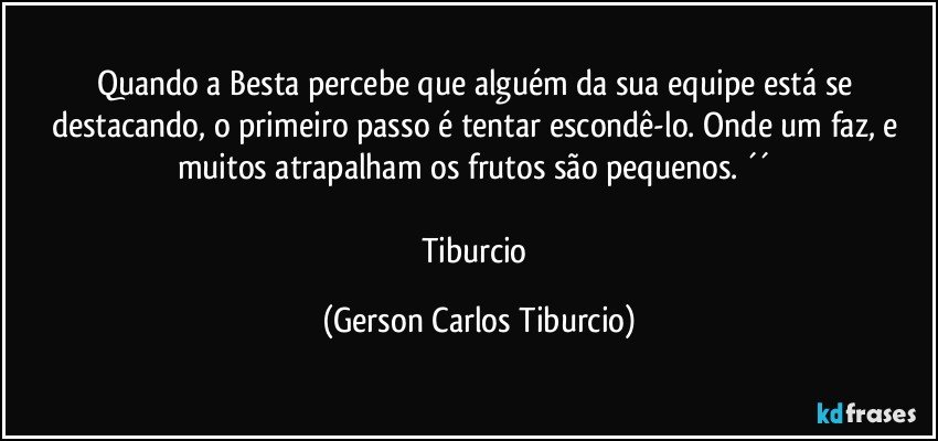 Quando a Besta percebe que alguém da sua equipe está se destacando, o primeiro passo é tentar escondê-lo. Onde um faz, e muitos atrapalham os frutos são pequenos. ´´ 

Tiburcio (Gerson Carlos Tiburcio)