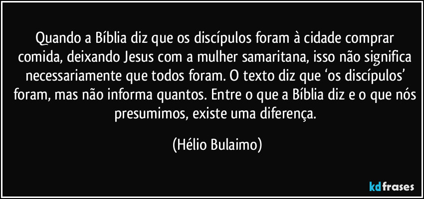 Quando a Bíblia diz que os discípulos foram à cidade comprar comida, deixando Jesus com a mulher samaritana, isso não significa necessariamente que todos foram. O texto diz que ‘os discípulos’ foram, mas não informa quantos. Entre o que a Bíblia diz e o que nós presumimos, existe uma diferença. (Hélio Bulaimo)