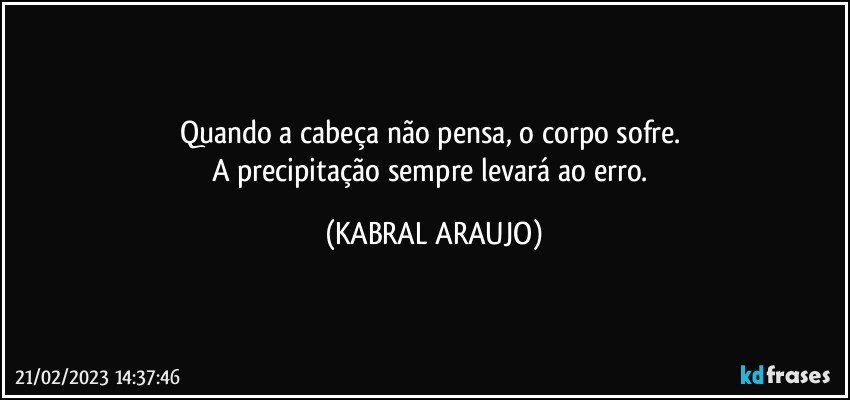 Quando a cabeça não pensa, o corpo sofre.  
A precipitação sempre levará ao erro. (KABRAL ARAUJO)