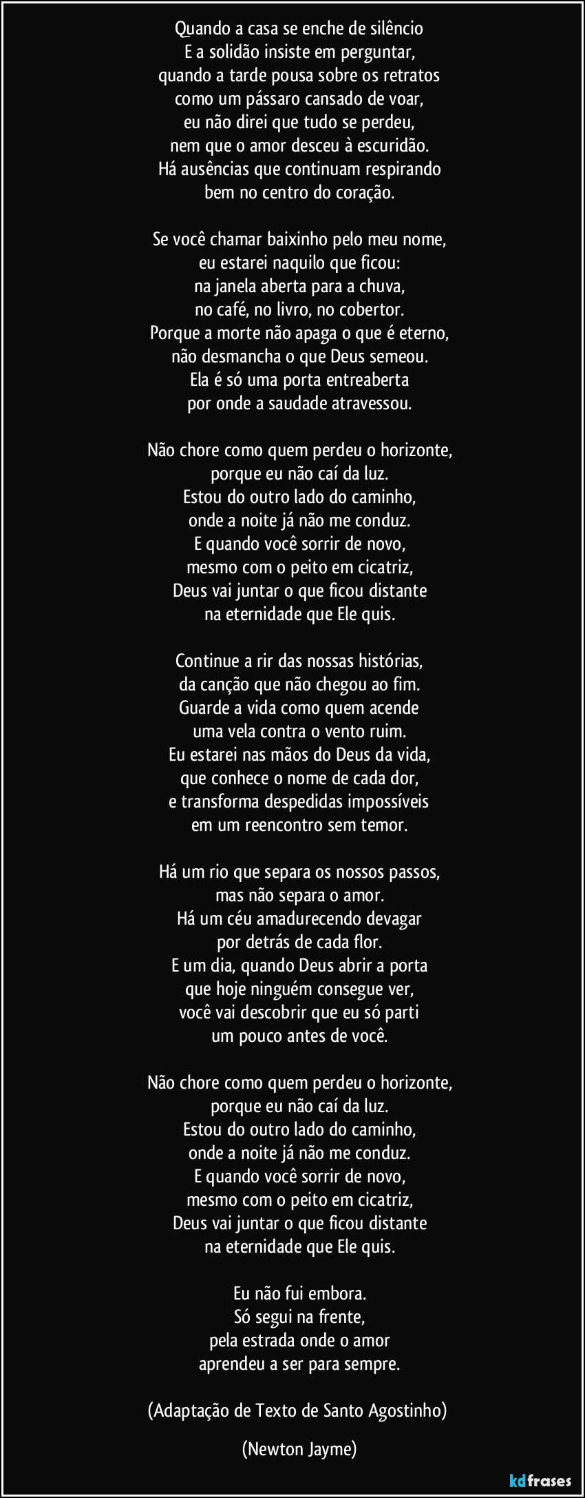 Quando a casa se enche de silêncio
E a solidão insiste em perguntar,
quando a tarde pousa sobre os retratos
como um pássaro cansado de voar,
eu não direi que tudo se perdeu,
nem que o amor desceu à escuridão.
Há ausências que continuam respirando
bem no centro do coração.

Se você chamar baixinho pelo meu nome,
eu estarei naquilo que ficou:
na janela aberta para a chuva,
no café, no livro, no cobertor.
Porque a morte não apaga o que é eterno,
não desmancha o que Deus semeou.
Ela é só uma porta entreaberta
por onde a saudade atravessou.

Não chore como quem perdeu o horizonte,
porque eu não caí da luz.
Estou do outro lado do caminho,
onde a noite já não me conduz.
E quando você sorrir de novo,
mesmo com o peito em cicatriz,
Deus vai juntar o que ficou distante
na eternidade que Ele quis.

Continue a rir das nossas histórias,
da canção que não chegou ao fim.
Guarde a vida como quem acende
uma vela contra o vento ruim.
Eu estarei nas mãos do Deus da vida,
que conhece o nome de cada dor,
e transforma despedidas impossíveis
em um reencontro sem temor.

Há um rio que separa os nossos passos,
mas não separa o amor.
Há um céu amadurecendo devagar
por detrás de cada flor.
E um dia, quando Deus abrir a porta
que hoje ninguém consegue ver,
você vai descobrir que eu só parti
um pouco antes de você.

Não chore como quem perdeu o horizonte,
porque eu não caí da luz.
Estou do outro lado do caminho,
onde a noite já não me conduz.
E quando você sorrir de novo,
mesmo com o peito em cicatriz,
Deus vai juntar o que ficou distante
na eternidade que Ele quis.

Eu não fui embora.
Só segui na frente,
pela estrada onde o amor
aprendeu a ser para sempre.

(Adaptação de Texto de Santo Agostinho) (Newton Jayme)