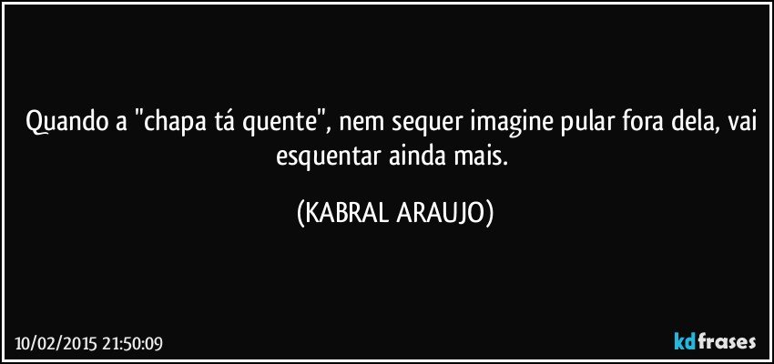 Quando a "chapa tá quente", nem sequer imagine pular fora dela, vai esquentar ainda mais. (KABRAL ARAUJO)