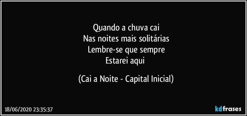 Quando a chuva cai
Nas noites mais solitárias
Lembre-se que sempre
Estarei aqui (Cai a Noite - Capital Inicial)