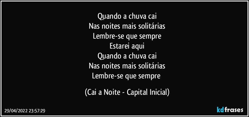 Quando a chuva cai
Nas noites mais solitárias
Lembre-se que sempre
Estarei aqui
Quando a chuva cai
Nas noites mais solitárias
Lembre-se que sempre (Cai a Noite - Capital Inicial)