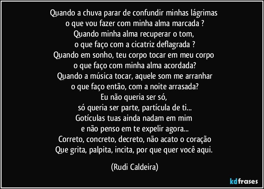 Quando a chuva parar de confundir minhas lágrimas
o que vou fazer com minha alma marcada ?
Quando minha alma recuperar o tom,
o que faço com a cicatriz deflagrada ?
Quando em sonho, teu corpo tocar em meu corpo
o que faço com minha alma acordada?
Quando a música tocar, aquele som me arranhar
o que faço então, com a noite arrasada?
Eu não queria ser só,
só queria ser parte, partícula de ti...
Gotículas tuas ainda nadam em mim
e não penso em te expelir agora...
Correto, concreto, decreto, não acato o coração
Que grita, palpita, incita, por que quer você aqui. (Rudi Caldeira)