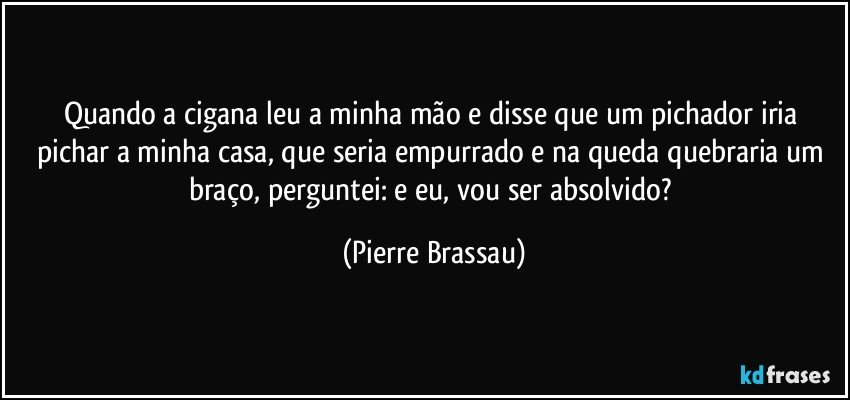 Quando a cigana leu a minha mão e disse que um pichador iria pichar a minha casa, que seria empurrado e na queda quebraria um braço, perguntei: e eu, vou ser absolvido? (Pierre Brassau)