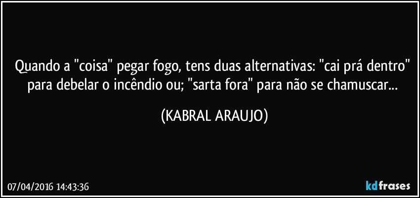 Quando a "coisa" pegar fogo, tens duas alternativas: "cai prá dentro" para debelar o incêndio ou; "sarta fora" para não se chamuscar... (KABRAL ARAUJO)