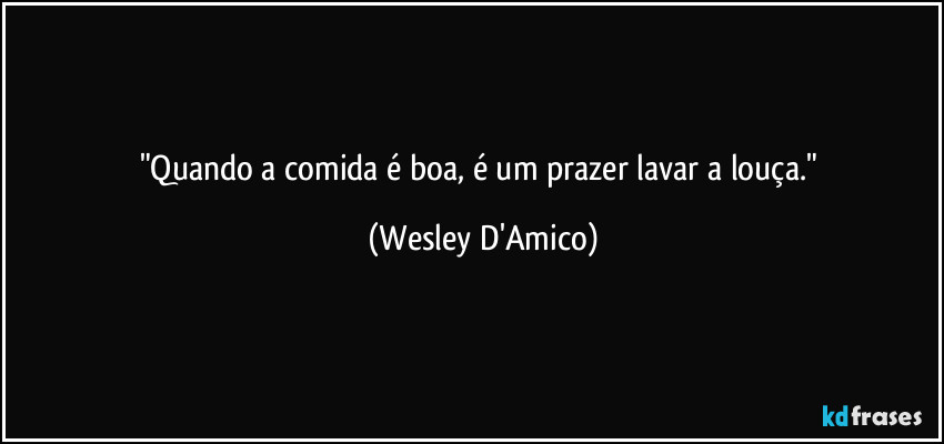 "Quando a comida é boa, é um prazer lavar a louça." (Wesley D'Amico)