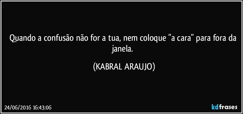 Quando a confusão não for a tua, nem coloque "a cara" para fora da janela. (KABRAL ARAUJO)