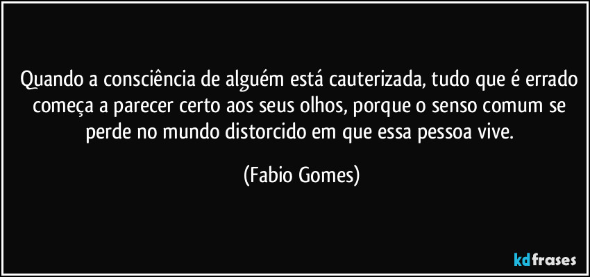 Quando a consciência de alguém está cauterizada, tudo que é errado começa a parecer certo aos seus olhos, porque o senso comum se perde no mundo distorcido em que essa pessoa vive. (Fabio Gomes)