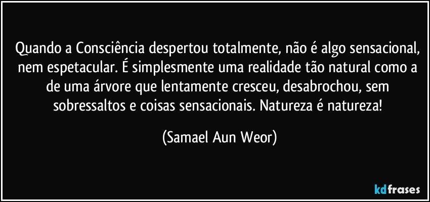 Quando  a Consciência despertou totalmente, não é algo sensacional, nem  espetacular. É simplesmente uma realidade tão natural como a de uma  árvore que lentamente cresceu, desabrochou, sem sobressaltos e coisas  sensacionais. Natureza é natureza! (Samael Aun Weor)