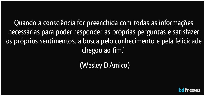 Quando a consciência for preenchida com todas as informações necessárias para poder responder as próprias perguntas e satisfazer os próprios sentimentos, a busca pelo conhecimento e pela felicidade chegou ao fim." (Wesley D'Amico)