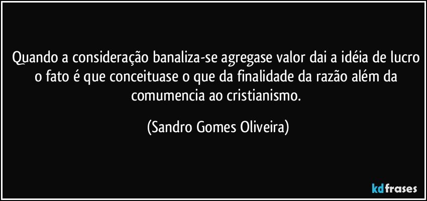 Quando a consideração banaliza-se agregase valor dai a idéia de lucro o fato é que conceituase o que da finalidade da razão além da comumencia ao cristianismo. (Sandro Gomes Oliveira)