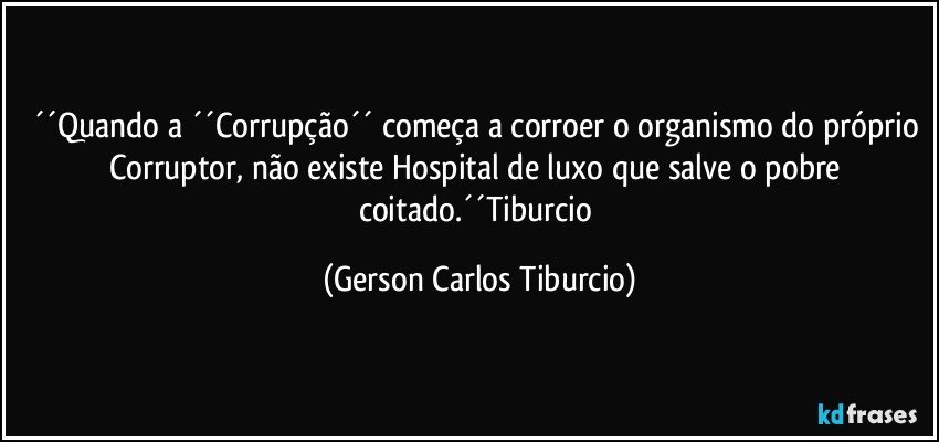 ´´Quando a ´´Corrupção´´ começa a corroer o organismo do próprio Corruptor, não existe Hospital de luxo que salve o pobre coitado.´´Tiburcio (Gerson Carlos Tiburcio)